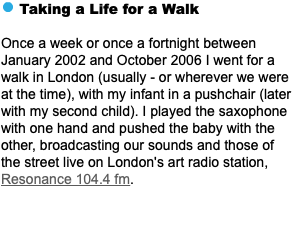 ﷯ Taking a Life for a Walk Once a week or once a fortnight between January 2002 and October 2006 I went for a walk in London (usually - or wherever we were at the time), with my infant in a pushchair (later with my second child). I played the saxophone with one hand and pushed the baby with the other, broadcasting our sounds and those of the street live on London's art radio station, Resonance 104.4 fm.