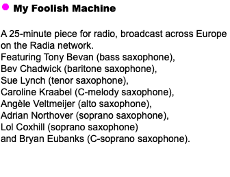 ﷯ My Foolish Machine A 25-minute piece for radio, broadcast across Europe on the Radia network. Featuring Tony Bevan (bass saxophone), Bev Chadwick (baritone saxophone), Sue Lynch (tenor saxophone), Caroline Kraabel (C-melody saxophone), Angèle Veltmeijer (alto saxophone), Adrian Northover (soprano saxophone), Lol Coxhill (soprano saxophone) and Bryan Eubanks (C-soprano saxophone).