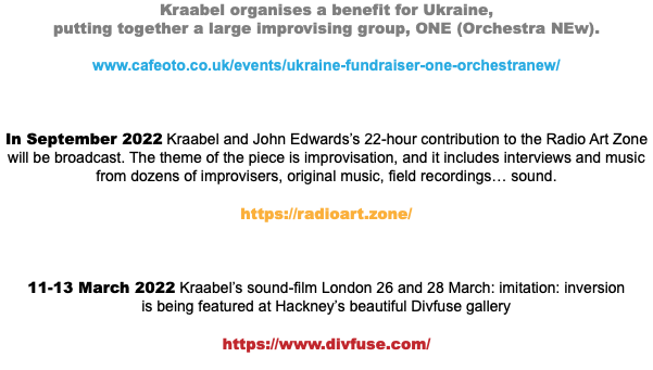 Kraabel organises a benefit for Ukraine,  putting together a large improvising group, ONE (Orchestra NEw). www.cafeoto.co.uk/events/ukraine-fundraiser-one-orchestranew/ In September 2022 Kraabel and John Edwards’s 22-hour contribution to the Radio Art Zone will be broadcast. The theme of the piece is improvisation, and it includes interviews and music from dozens of improvisers, original music, field recordings… sound. https://radioart.zone/ 11-13 March 2022 Kraabel’s sound-film London 26 and 28 March: imitation: inversion  is being featured at Hackney’s beautiful Divfuse gallery https://www.divfuse.com/ 