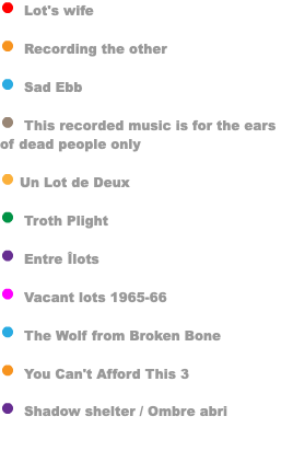﷯ Lot's wife ﷯ Recording the other ﷯ Sad Ebb ﷯ This recorded music is for the ears of dead people only ﷯ Un Lot de Deux ﷯ Troth Plight ﷯ Entre Îlots ﷯ Vacant lots 1965-66 ﷯ The Wolf from Broken Bone ﷯ You Can't Afford This 3 ﷯ Shadow shelter / Ombre abri